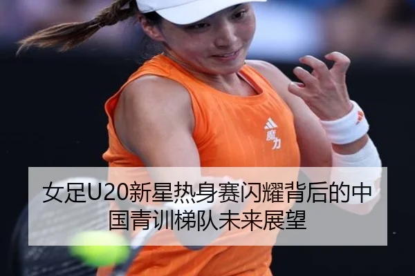 女足U20新星热身赛闪耀背后的中国青训梯队未来展望