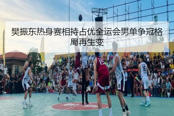 樊振东热身赛相持占优全运会男单争冠格局再生变