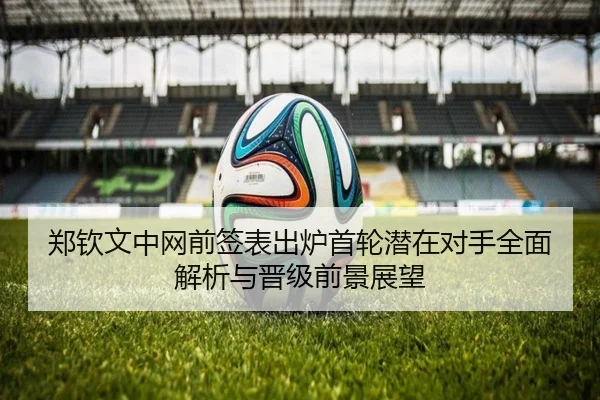郑钦文中网前签表出炉首轮潜在对手全面解析与晋级前景展望